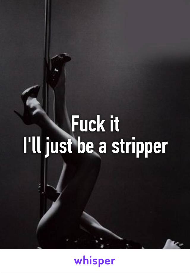 Fuck it
I'll just be a stripper