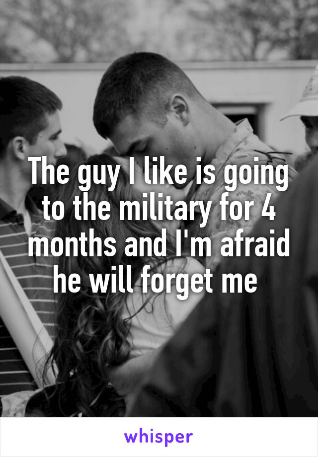 The guy I like is going to the military for 4 months and I'm afraid he will forget me 