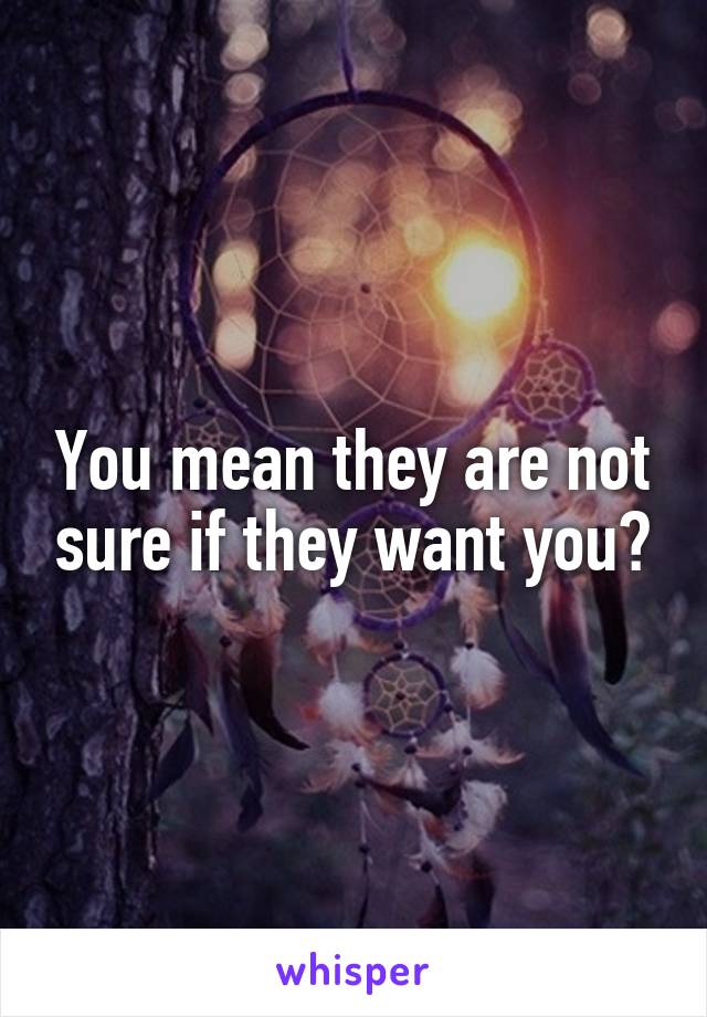 You mean they are not sure if they want you?