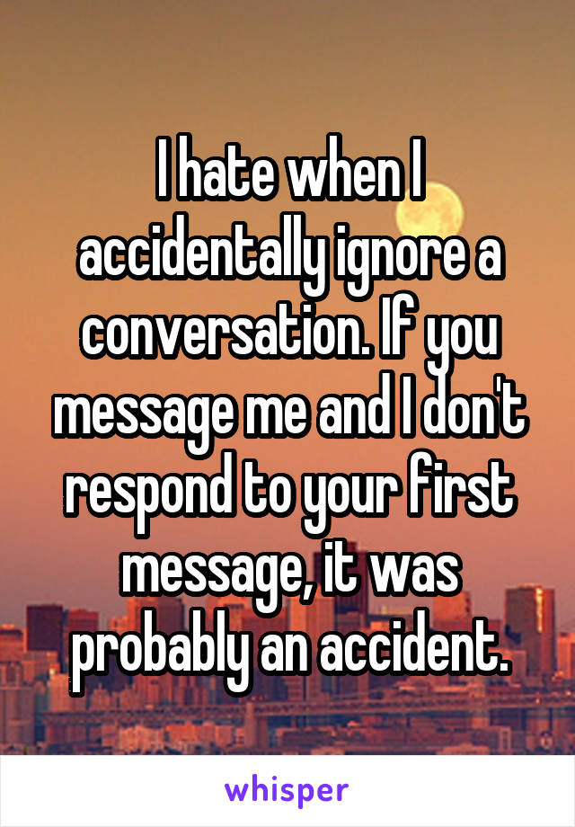 I hate when I accidentally ignore a conversation. If you message me and I don't respond to your first message, it was probably an accident.