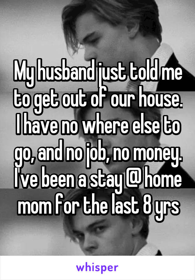 My husband just told me to get out of our house. I have no where else to go, and no job, no money. I've been a stay @ home mom for the last 8 yrs