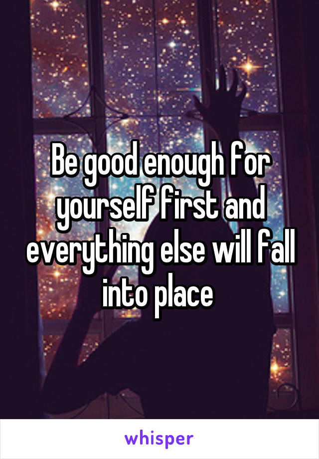 Be good enough for yourself first and everything else will fall into place 