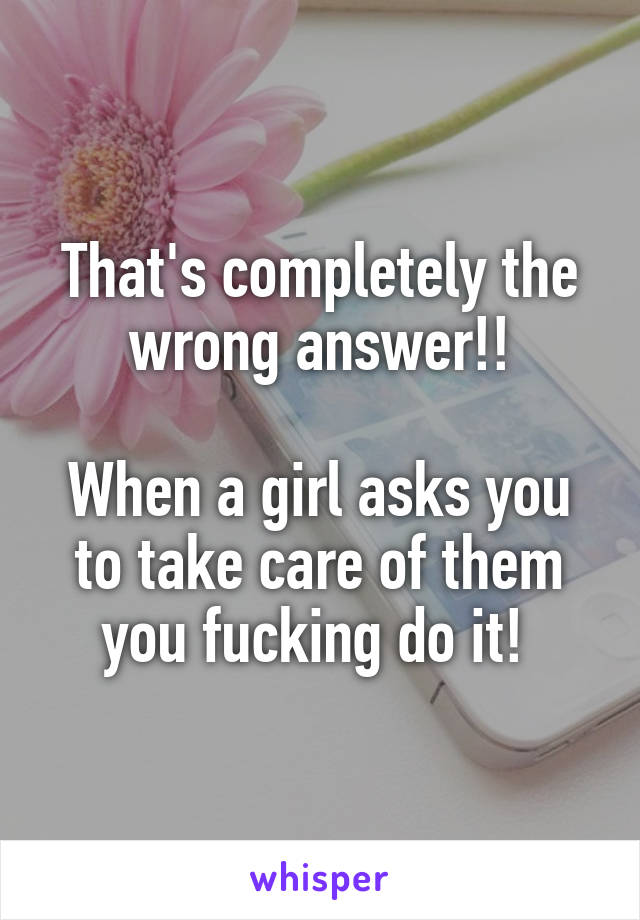 That's completely the wrong answer!!

When a girl asks you to take care of them you fucking do it! 