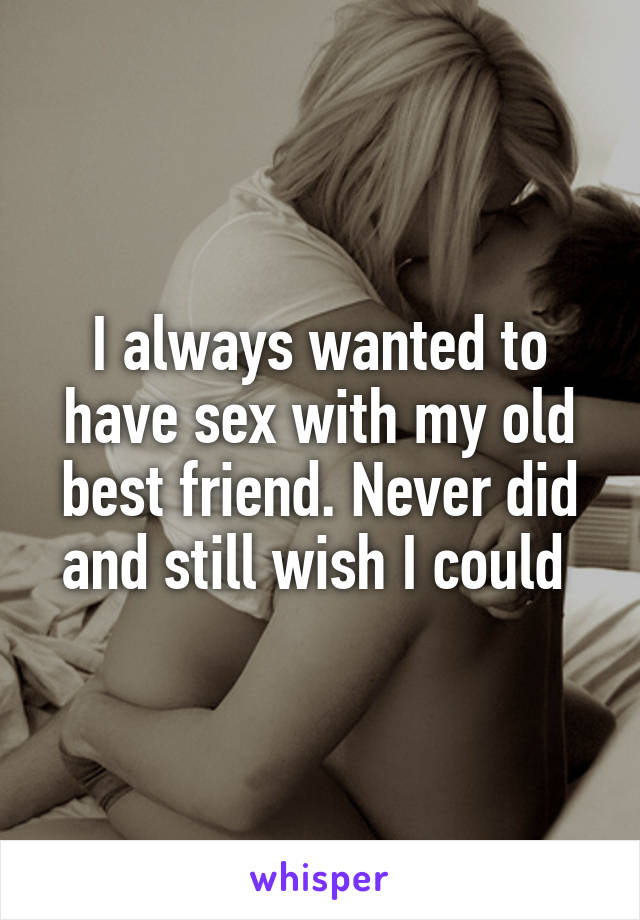 I always wanted to have sex with my old best friend. Never did and still wish I could 