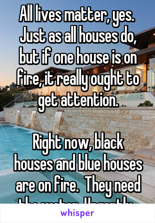 All lives matter, yes.  Just as all houses do, but if one house is on fire, it really ought to get attention.

Right now, black houses and blue houses are on fire.  They need the water. Urgently. 