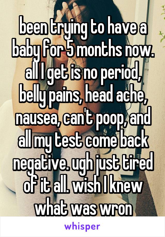 been trying to have a baby for 5 months now. all I get is no period, belly pains, head ache, nausea, can't poop, and all my test come back negative. ugh just tired of it all. wish I knew what was wron