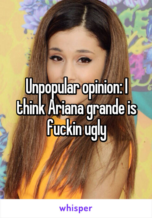 Unpopular opinion: I think Ariana grande is fuckin ugly