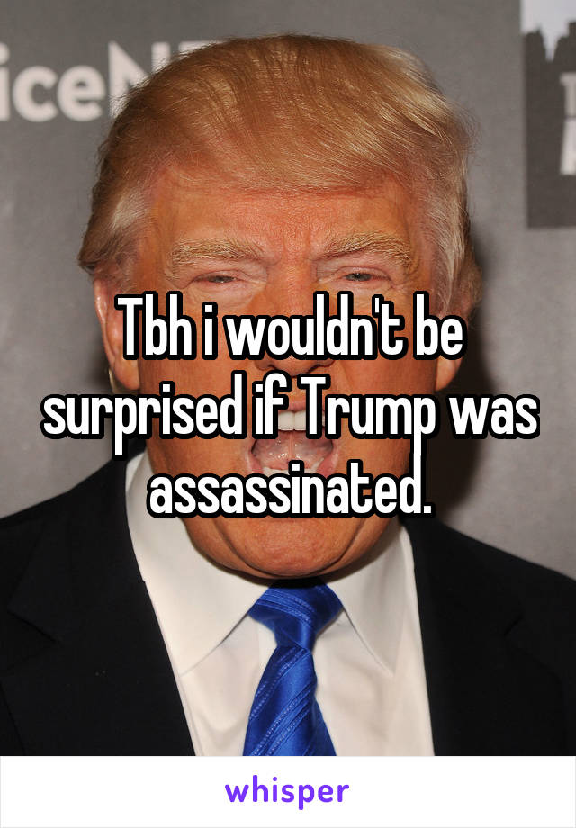 Tbh i wouldn't be surprised if Trump was assassinated.