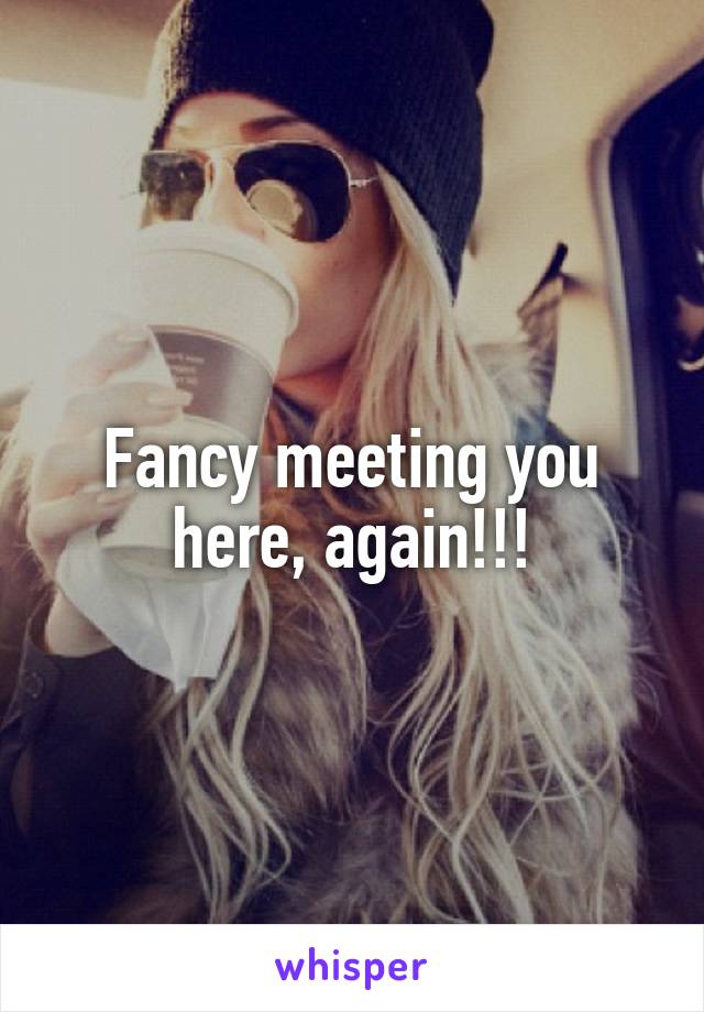 Fancy meeting you here, again!!!