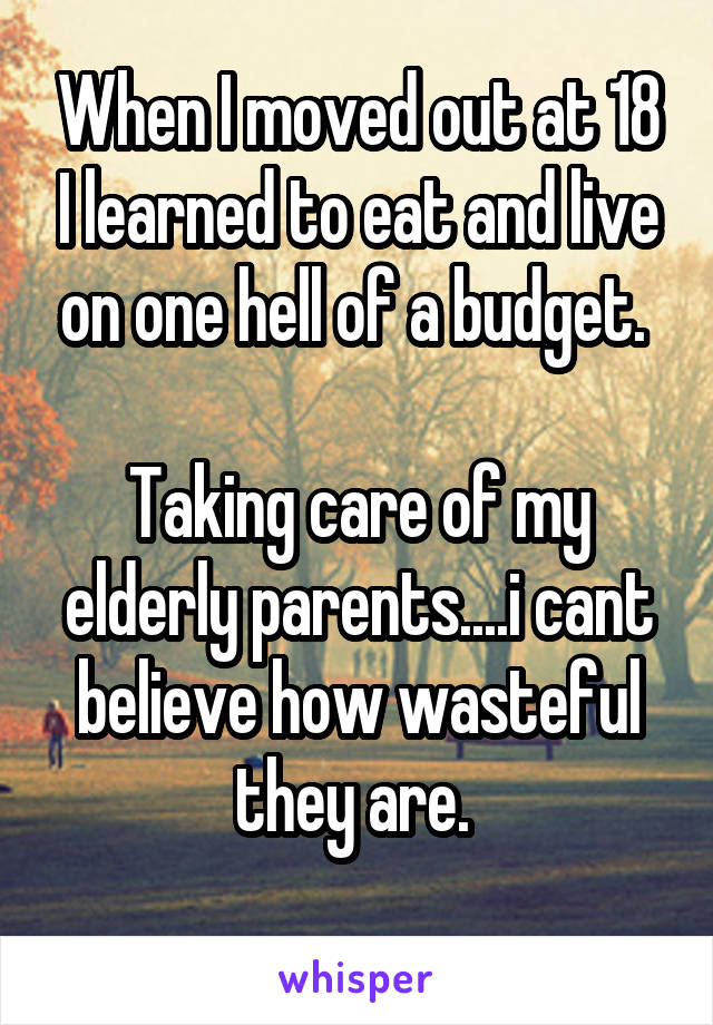 When I moved out at 18 I learned to eat and live on one hell of a budget. 

Taking care of my elderly parents....i cant believe how wasteful they are. 
 