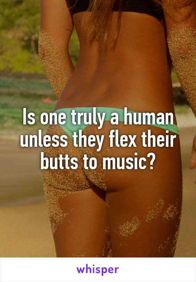 Is one truly a human unless they flex their butts to music?
