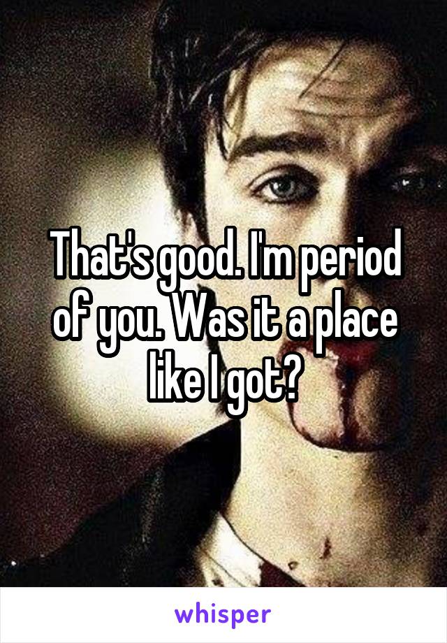 That's good. I'm period of you. Was it a place like I got?