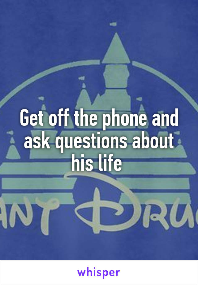 Get off the phone and ask questions about his life 
