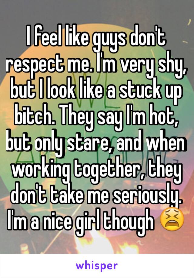 I feel like guys don't respect me. I'm very shy, but I look like a stuck up bitch. They say I'm hot, but only stare, and when working together, they don't take me seriously. I'm a nice girl though 😫