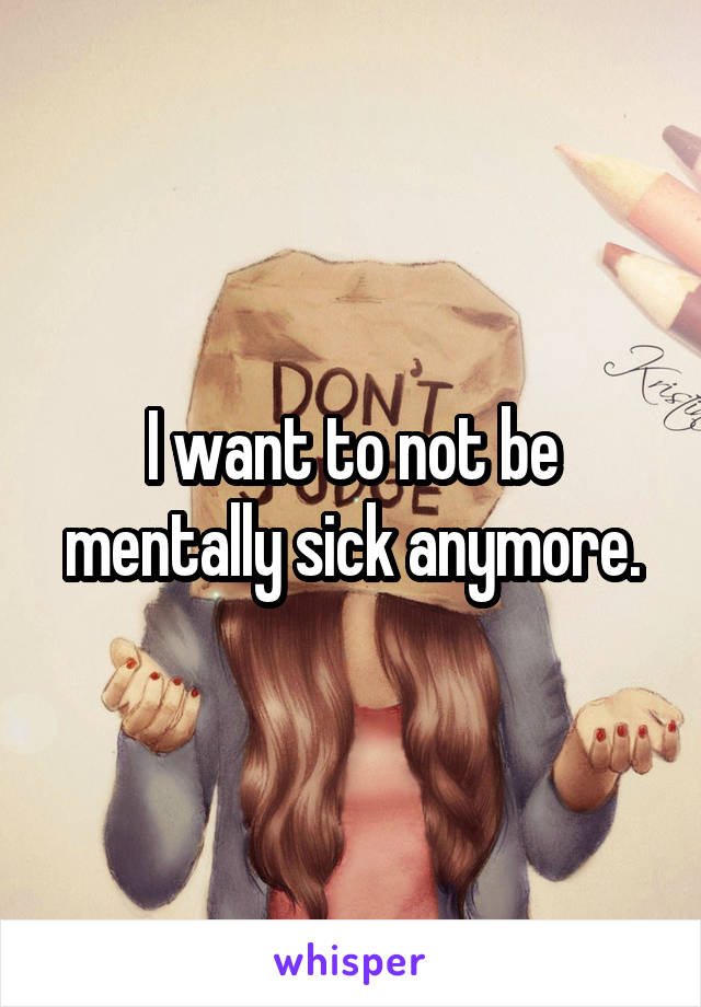 I want to not be mentally sick anymore.
