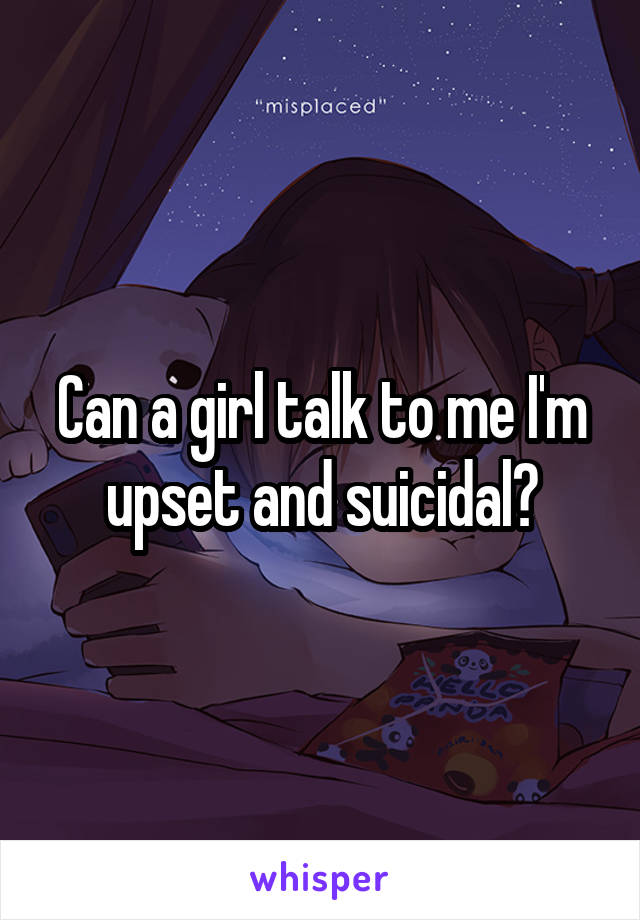 Can a girl talk to me I'm upset and suicidal?