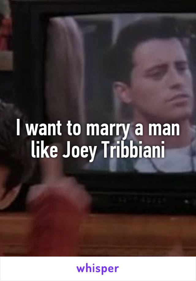 I want to marry a man like Joey Tribbiani