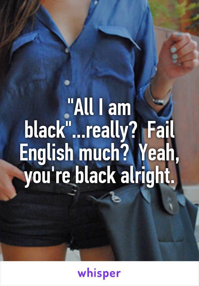 "All I am black"...really?  Fail English much?  Yeah, you're black alright.