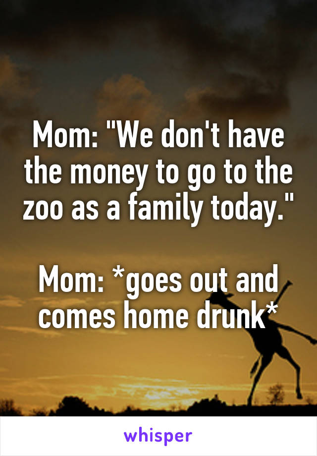 Mom: "We don't have the money to go to the zoo as a family today."

Mom: *goes out and comes home drunk*