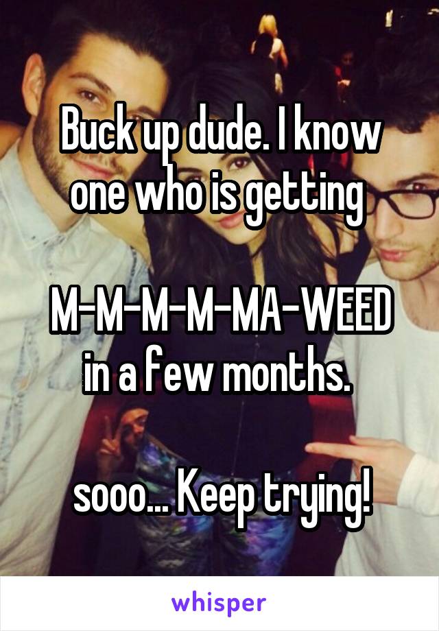 Buck up dude. I know one who is getting 

M-M-M-M-MA-WEED
in a few months. 

sooo... Keep trying!