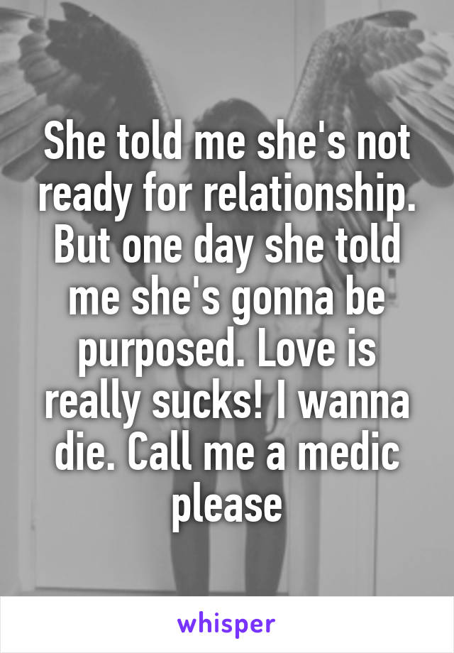 She told me she's not ready for relationship. But one day she told me she's gonna be purposed. Love is really sucks! I wanna die. Call me a medic please