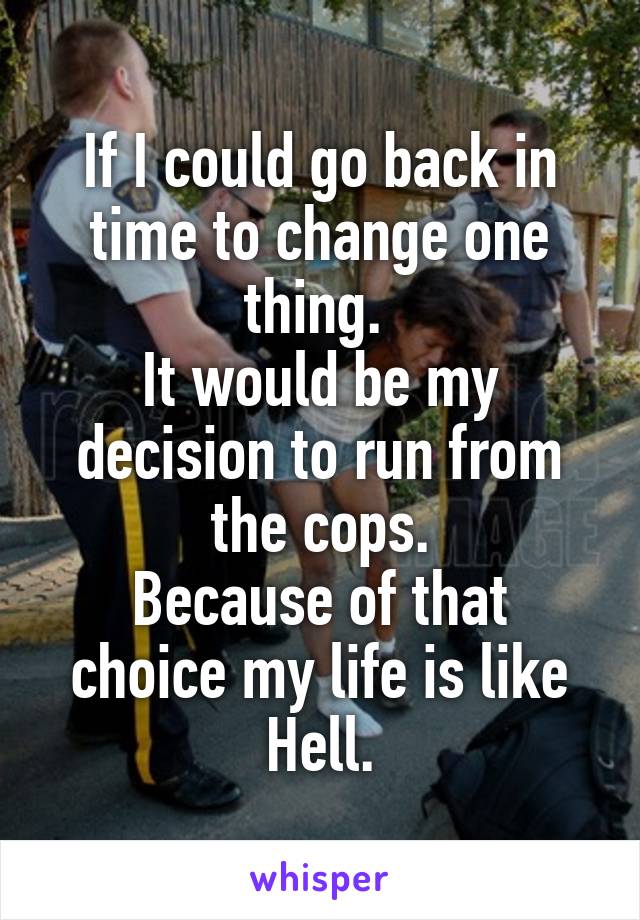 If I could go back in time to change one thing. 
It would be my decision to run from the cops.
Because of that choice my life is like Hell.