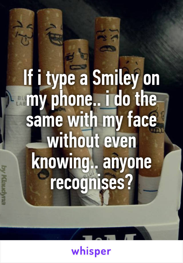 If i type a Smiley on my phone.. i do the same with my face without even knowing.. anyone recognises?