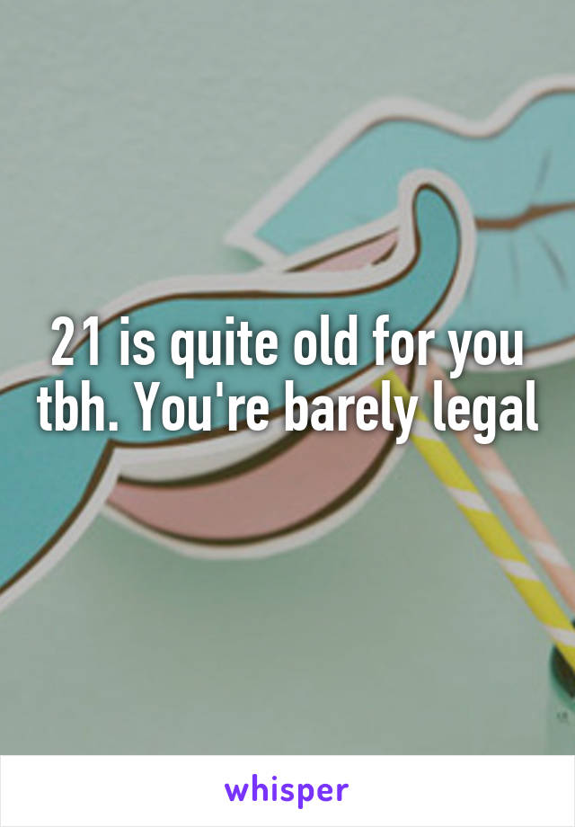 21 is quite old for you tbh. You're barely legal 