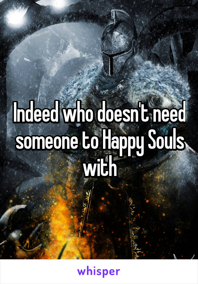 Indeed who doesn't need someone to Happy Souls with