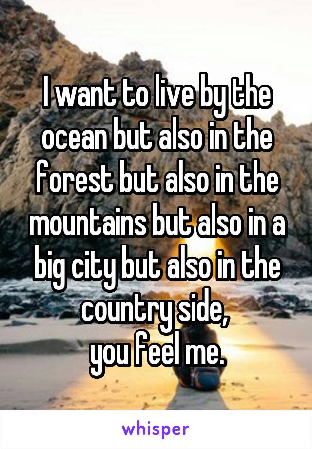I want to live by the ocean but also in the forest but also in the mountains but also in a big city but also in the country side, 
you feel me.
