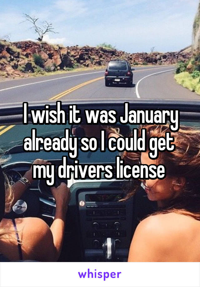 I wish it was January already so I could get  my drivers license 