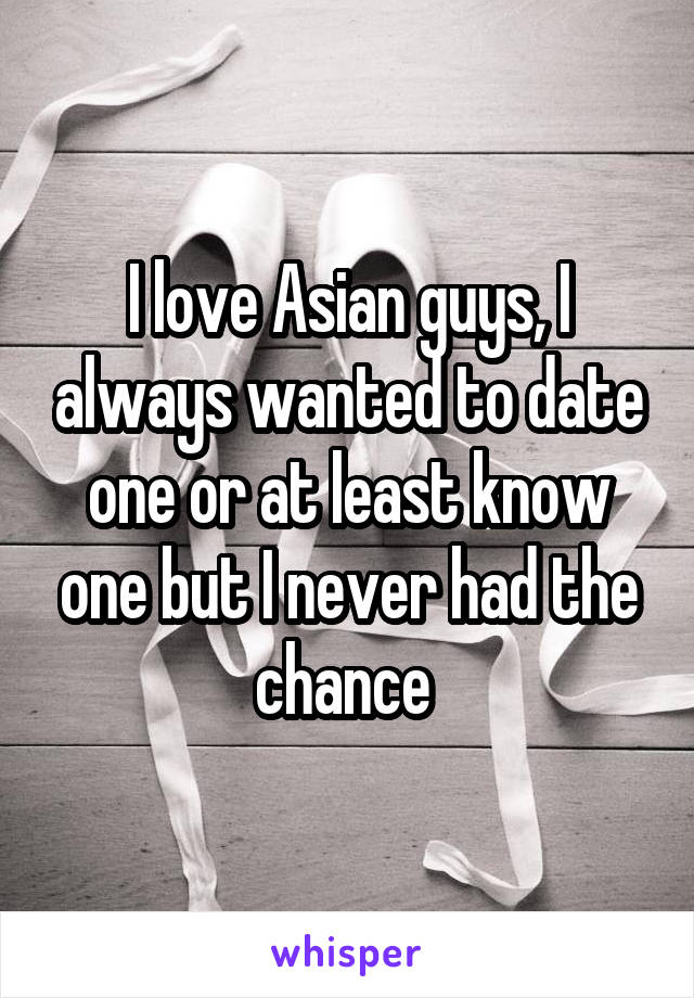 I love Asian guys, I always wanted to date one or at least know one but I never had the chance 