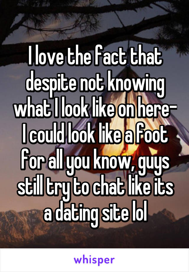 I love the fact that despite not knowing what I look like on here- I could look like a foot for all you know, guys still try to chat like its a dating site lol