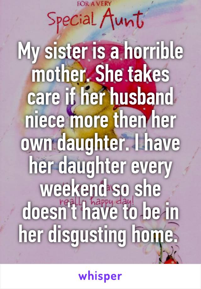 My sister is a horrible mother. She takes care if her husband niece more then her own daughter. I have her daughter every weekend so she doesn't have to be in her disgusting home. 