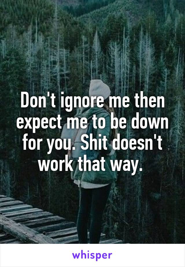 Don't ignore me then expect me to be down for you. Shit doesn't work that way. 