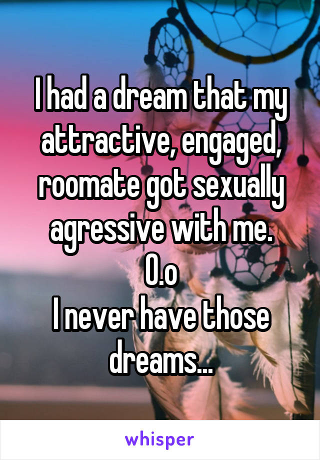 I had a dream that my attractive, engaged, roomate got sexually agressive with me.
O.o
I never have those dreams...