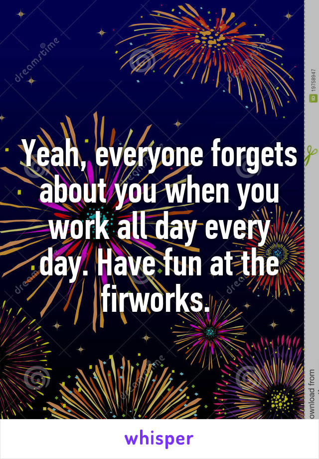 Yeah, everyone forgets about you when you work all day every day. Have fun at the firworks. 