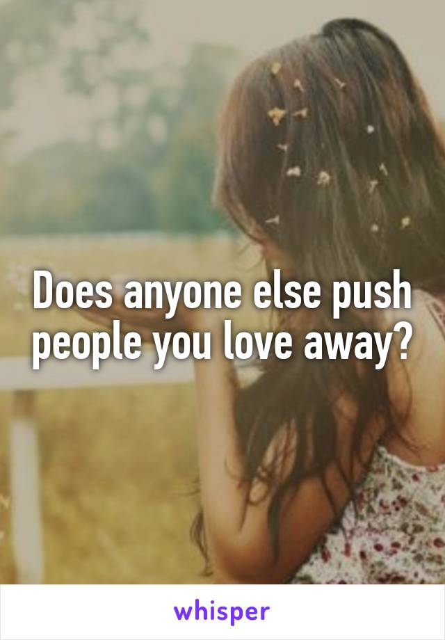 Does anyone else push people you love away?