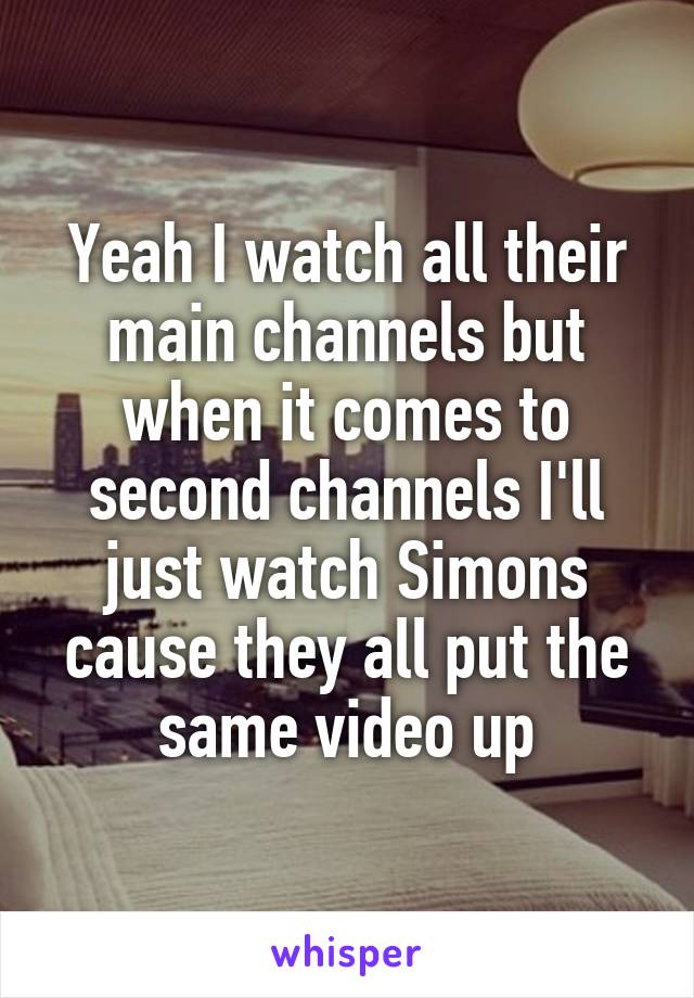 Yeah I watch all their main channels but when it comes to second channels I'll just watch Simons cause they all put the same video up