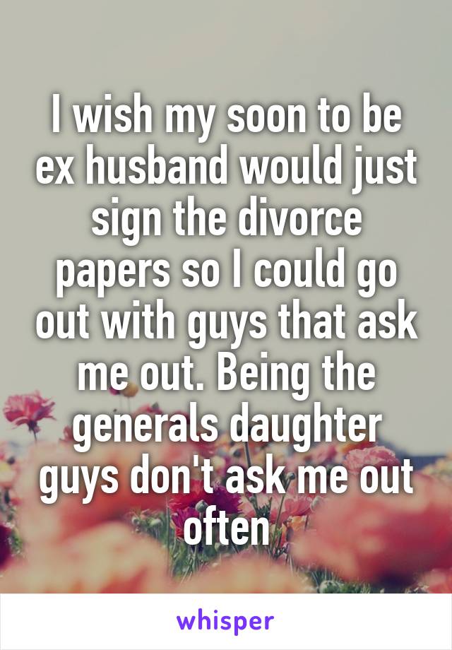 I wish my soon to be ex husband would just sign the divorce papers so I could go out with guys that ask me out. Being the generals daughter guys don't ask me out often