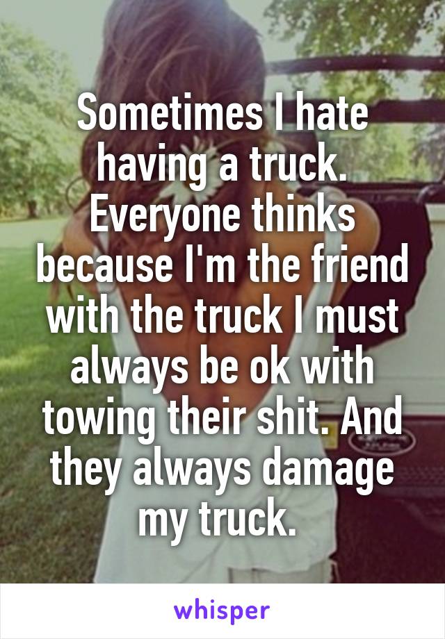 Sometimes I hate having a truck. Everyone thinks because I'm the friend with the truck I must always be ok with towing their shit. And they always damage my truck. 