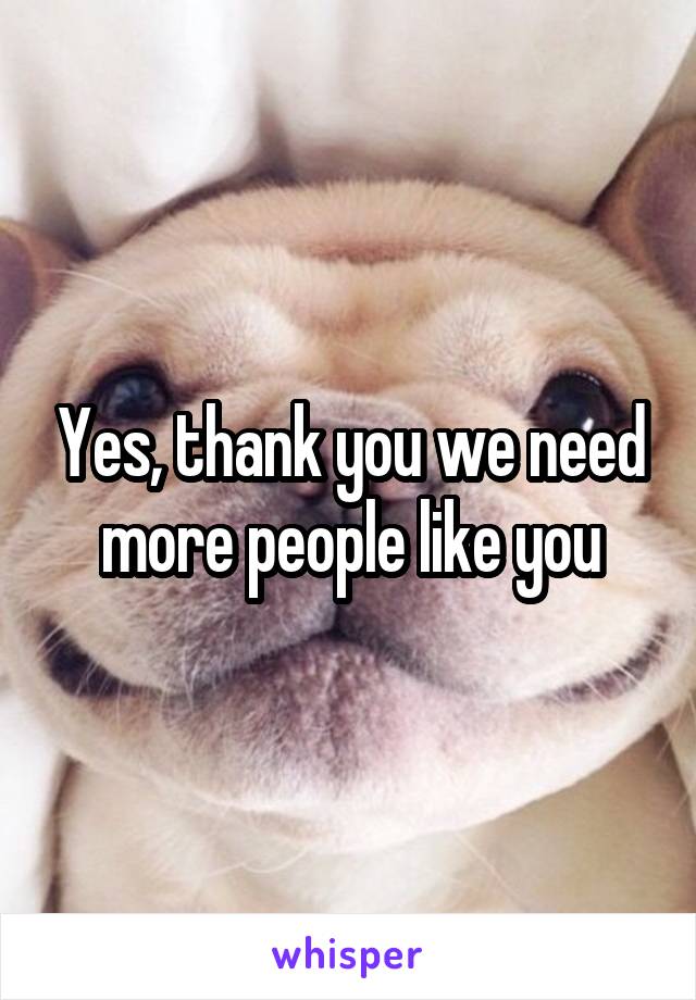 Yes, thank you we need more people like you
