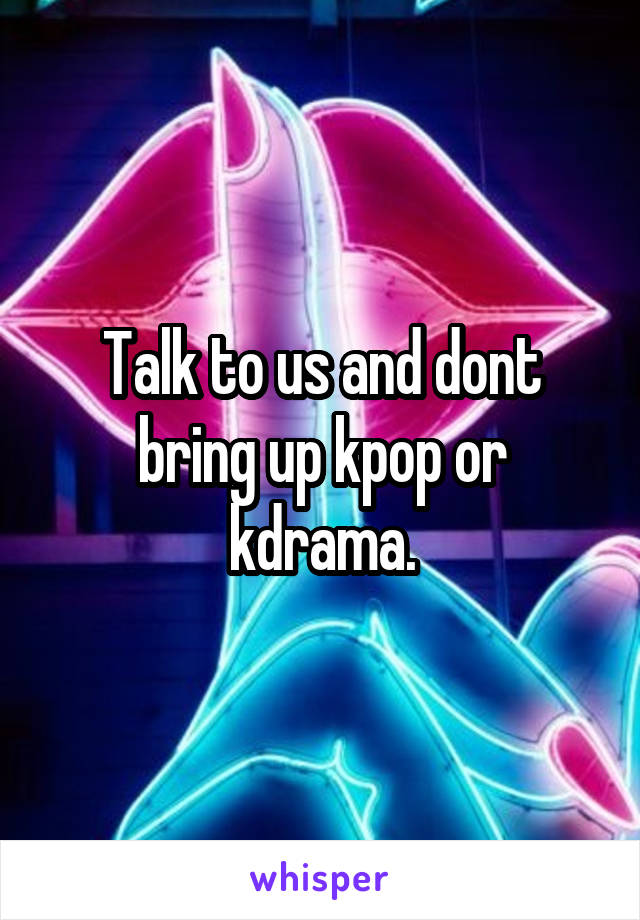 Talk to us and dont bring up kpop or kdrama.