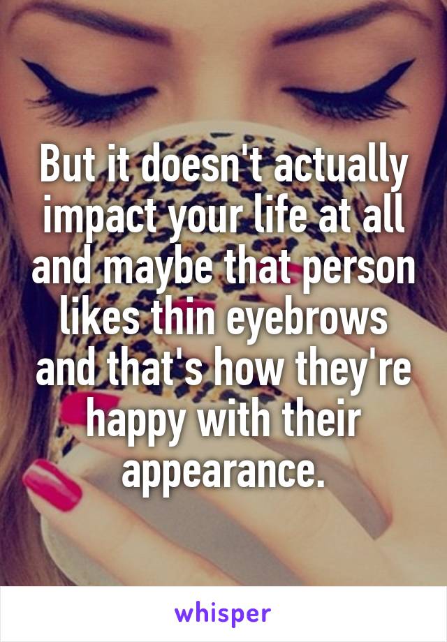 But it doesn't actually impact your life at all and maybe that person likes thin eyebrows and that's how they're happy with their appearance.