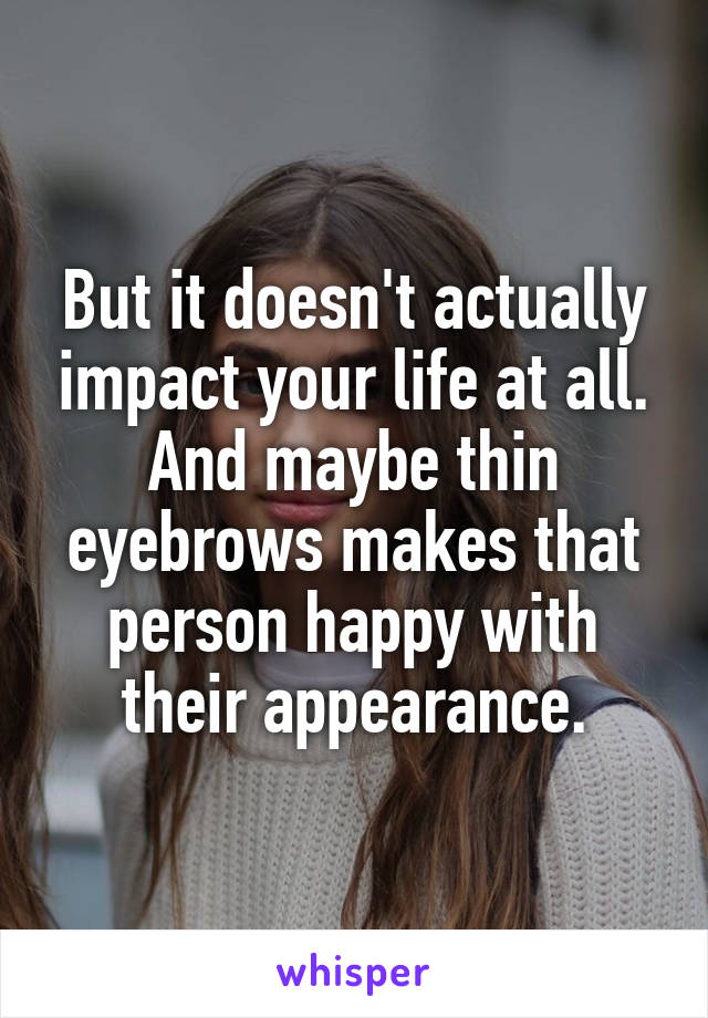 But it doesn't actually impact your life at all. And maybe thin eyebrows makes that person happy with their appearance.
