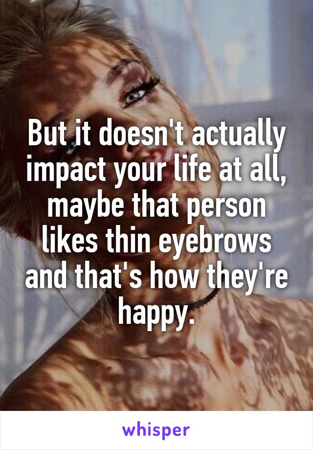 But it doesn't actually impact your life at all, maybe that person likes thin eyebrows and that's how they're happy.