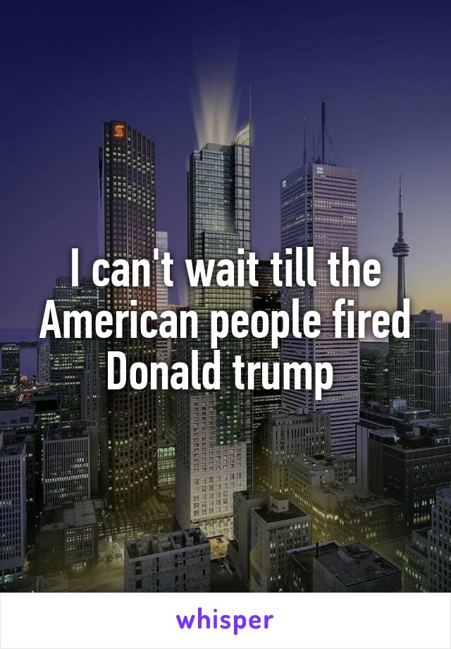 I can't wait till the American people fired Donald trump 