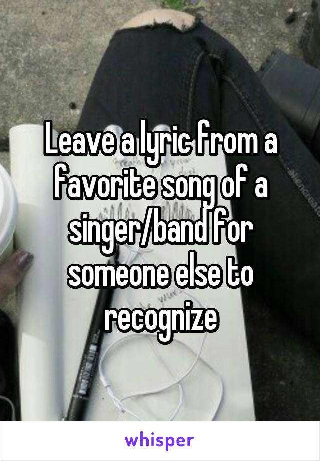 Leave a lyric from a favorite song of a singer/band for someone else to recognize