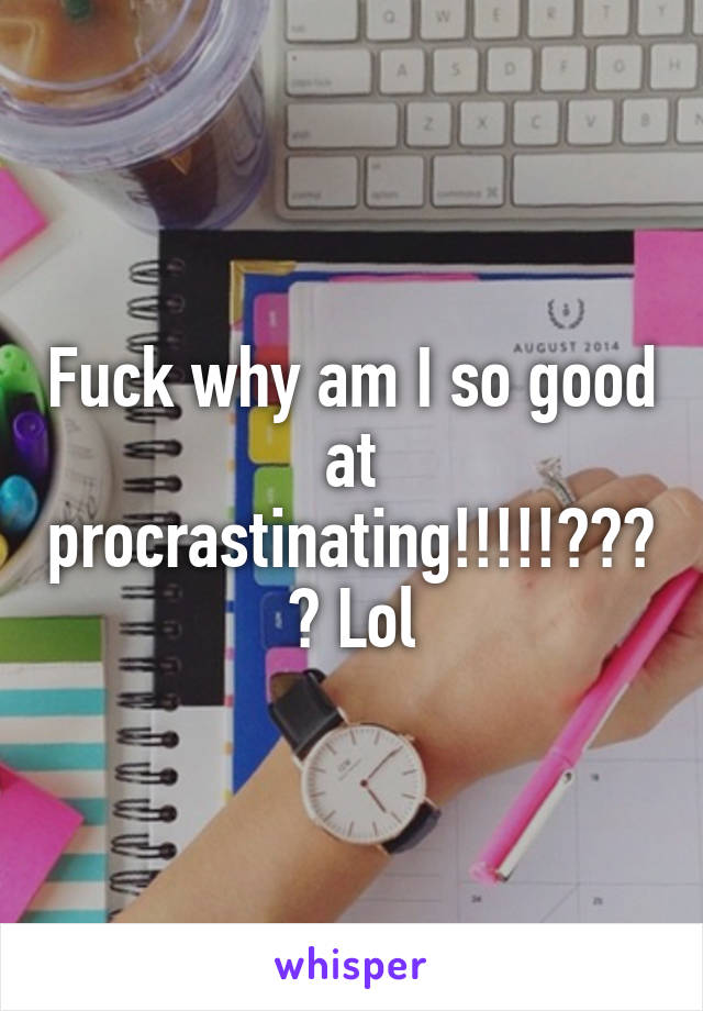 Fuck why am I so good at procrastinating!!!!!???? Lol