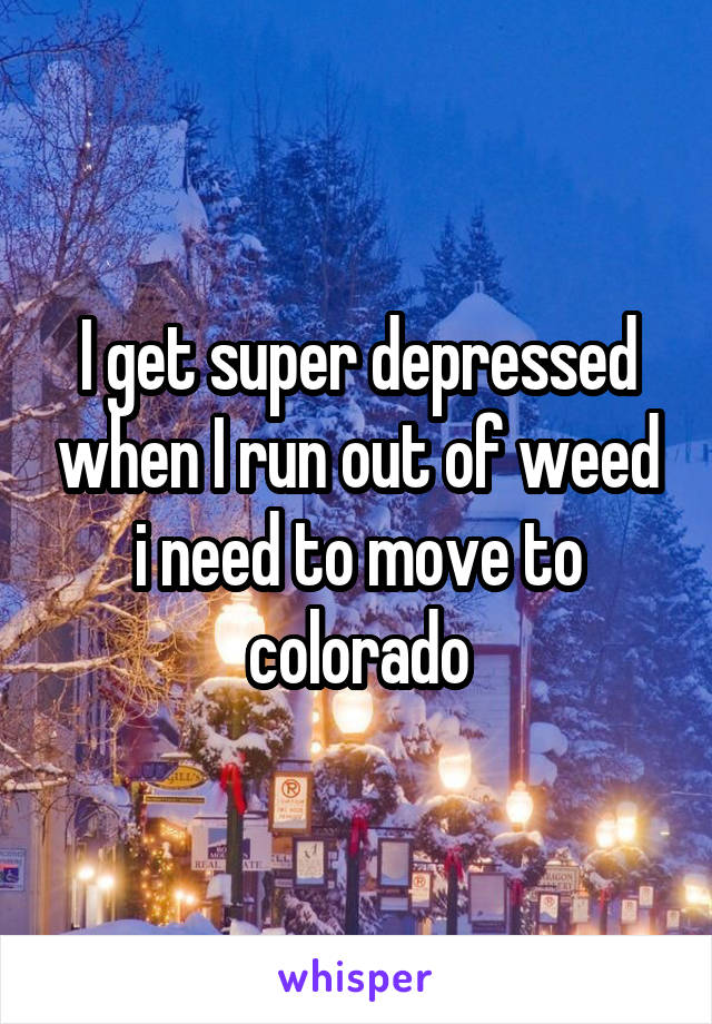 I get super depressed when I run out of weed i need to move to colorado